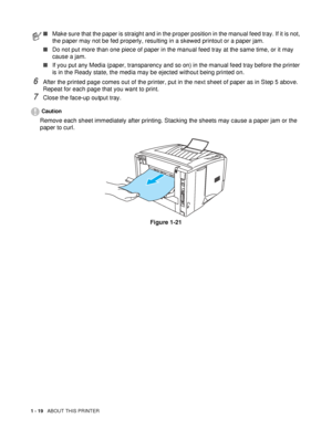 Page 261 - 19   ABOUT THIS PRINTER
6After the printed page comes out of the printer, put in the next sheet of paper as in Step 5 above. 
Repeat for each page that you want to print.
7Close the face-up output tray.
Caution
Remove each sheet immediately after printing. Stacking the sheets may cause a paper jam or the 
paper to curl.
Figure 1-21
■Make sure that the paper is straight and in the proper position in the manual feed tray. If it is not, 
the paper may not be fed properly, resulting in a skewed printout...