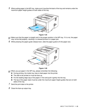 Page 29ABOUT THIS PRINTER   1 - 22
5When putting paper in the MP tray, make sure it touches the back of the tray and remains under the 
maximum paper height guides on both sides of the tray.
Figure 1-25
6While pressing the paper-guide release lever, slide the paper guide to fit the paper size.
Figure 1-26
7Send the print data to the printer.
8Close the face-up output tray.
Make sure that the paper is straight and in the proper position in the MP tray. If it is not, the paper 
may not be fed properly, resulting...