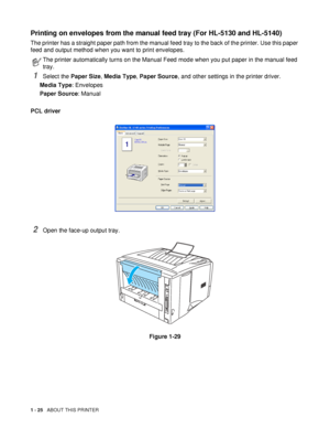 Page 321 - 25   ABOUT THIS PRINTER
Printing on envelopes from the manual feed tray (For HL-5130 and HL-5140)
The printer has a straight paper path from the manual feed tray to the back of the printer. Use this paper 
feed and output method when you want to print envelopes.
1Select the Paper Size, Media Type, Paper Source, and other settings in the printer driver.
Media Type: Envelopes
Paper Source: Manual
PCL driver
2Open the face-up output tray.
Figure 1-29
The printer automatically turns on the Manual Feed...