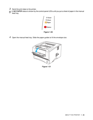 Page 33ABOUT THIS PRINTER   1 - 26
3Send the print data to the printer.
4Open the manual feed tray. Slide the paper guides to fit the envelope size.
Figure 1-31
A NO PAPER status is shown by the control panel LEDs until you put a sheet of paper in the manual 
feed tray.
Figure 1-30
Toner
Drum
Paper
Status
 