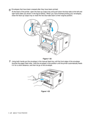 Page 341 - 27   ABOUT THIS PRINTER
5Using both hands put the envelope in the manual feed tray until the front edge of the envelope 
touches the paper feed roller. Hold the envelope in this position until the printer automatically feeds 
it in for a short distance, and then let go of the envelope.
Figure 1-33
Envelopes that have been creased after they have been printed:
At the back of the printer, open the face-up output tray and push down the blue tabs at the left and 
right hand sides (as shown in the figure...