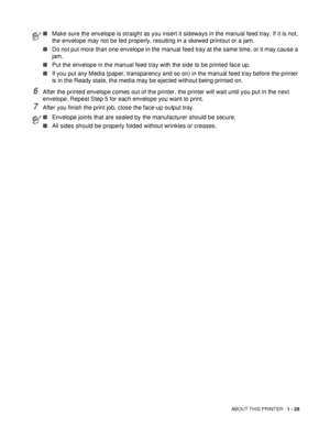 Page 35ABOUT THIS PRINTER   1 - 28
6After the printed envelope comes out of the printer, the printer will wait until you put in the next 
envelope. Repeat Step 5 for each envelope you want to print.
7After you finish the print job, close the face-up output tray.
■Make sure the envelope is straight as you insert it sideways in the manual feed tray. If it is not, 
the envelope may not be fed properly, resulting in a skewed printout or a jam.
■Do not put more than one envelope in the manual feed tray at the same...