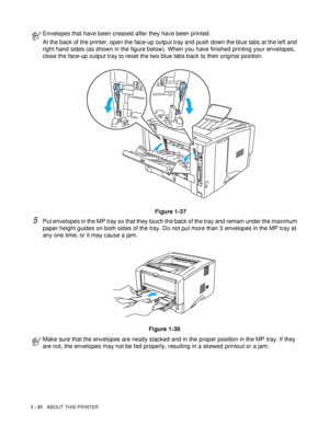 Page 381 - 31   ABOUT THIS PRINTER
5Put envelopes in the MP tray so that they touch the back of the tray and remain under the maximum 
paper height guides on both sides of the tray. Do not put more than 3 envelopes in the MP tray at 
any one time, or it may cause a jam.
Figure 1-38
Envelopes that have been creased after they have been printed:
At the back of the printer, open the face-up output tray and push down the blue tabs at the left and 
right hand sides (as shown in the figure below). When you have...