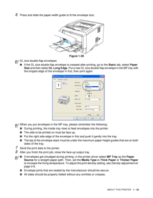 Page 39ABOUT THIS PRINTER   1 - 32
6Press and slide the paper-width guide to fit the envelope size.
Figure 1-39
7Send the print data to the printer.
8After you finish the print job, close the face-up output tray.
DL size double-flap envelopes
■If the DL size double flap envelope is creased after printing, go to the Basic tab, select Paper 
Size and then select DL Long Edge. Put a new DL size double-flap envelope in the MP tray with 
the longest edge of the envelope in first, then print again.
When you put...