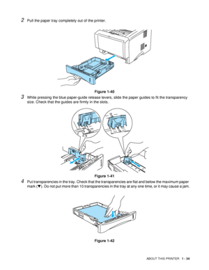 Page 41ABOUT THIS PRINTER   1 - 34
2Pull the paper tray completely out of the printer.
Figure 1-40
3While pressing the blue paper-guide release levers, slide the paper guides to fit the transparency 
size. Check that the guides are firmly in the slots.
Figure 1-41
4Put transparencies in the tray. Check that the transparencies are flat and below the maximum paper 
mark (▼). Do not put more than 10 transparencies in the tray at any one time, or it may cause a jam.
Figure 1-42
 