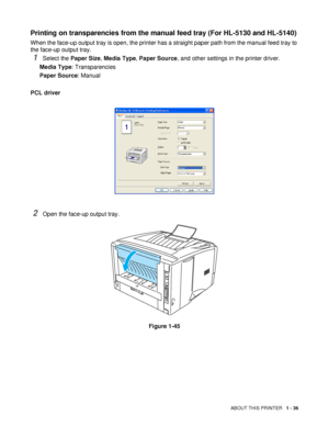 Page 43ABOUT THIS PRINTER   1 - 36
Printing on transparencies from the manual feed tray (For HL-5130 and HL-5140)
When the face-up output tray is open, the printer has a straight paper path from the manual feed tray to 
the face-up output tray.
1Select the Paper Size, Media Type, Paper Source, and other settings in the printer driver.
Media Type: Transparencies
Paper Source: Manual
PCL driver
2Open the face-up output tray.
Figure 1-45
 