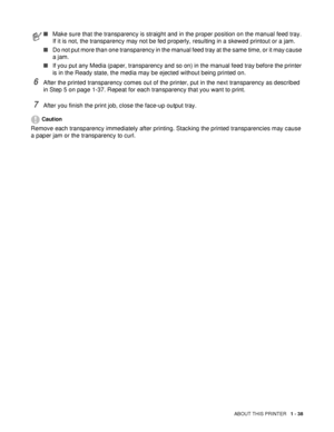 Page 45ABOUT THIS PRINTER   1 - 38
6After the printed transparency comes out of the printer, put in the next transparency as described 
in Step 5 on page 1-37. Repeat for each transparency that you want to print.
7After you finish the print job, close the face-up output tray.
Caution
Remove each transparency immediately after printing. Stacking the printed transparencies may cause 
a paper jam or the transparency to curl.
■Make sure that the transparency is straight and in the proper position on the manual feed...