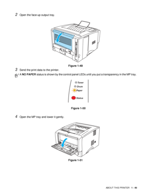 Page 47ABOUT THIS PRINTER   1 - 40
2Open the face-up output tray.
Figure 1-49
3Send the print data to the printer.
4Open the MP tray and lower it gently.
Figure 1-51
A NO PAPER status is shown by the control panel LEDs until you put a transparency in the MP tray. 
Figure 1-50
Toner
Drum
Paper
Status
 