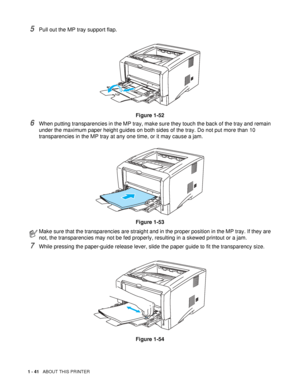 Page 481 - 41   ABOUT THIS PRINTER
5Pull out the MP tray support flap. 
Figure 1-52
6When putting transparencies in the MP tray, make sure they touch the back of the tray and remain 
under the maximum paper height guides on both sides of the tray. Do not put more than 10 
transparencies in the MP tray at any one time, or it may cause a jam.
Figure 1-53
7While pressing the paper-guide release lever, slide the paper guide to fit the transparency size.
Figure 1-54
Make sure that the transparencies are straight and...