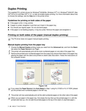 Page 501 - 43   ABOUT THIS PRINTER
Duplex Printing
The supplied PCL printer drivers for Windows® 95/98/Me, Windows NT® 4.0, Windows® 2000/XP, Mac 
OS® 8.6 to 9.2 and Mac OS® X 10.1 or later all enable duplex printing. For more information about how 
to choose the settings, see the  Help text in the printer driver.
Guidelines for printing on both sides of the paper
■If the paper is thin, it may wrinkle.
■ If paper is curled, straighten it and then put it back in the paper tray.
■ You should use regular paper. Do...