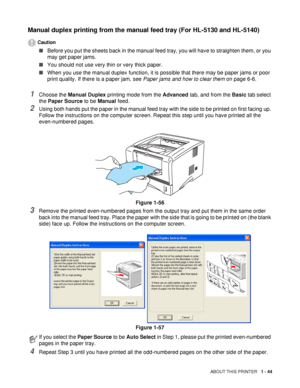 Page 51ABOUT THIS PRINTER   1 - 44
Manual duplex printing from the manual feed tray (For HL-5130 and HL-5140)
Caution
■Before you put the sheets back in the manual feed tray, you will have to straighten them, or you 
may get paper jams.
■ You should not use very thin or very thick paper.
■ When you use the manual duplex function, it is possible that there may be paper jams or poor 
print quality. If there is a paper jam, see  Paper jams and how to clear them on page 6-6.
1Choose the Manual Duplex  printing mode...