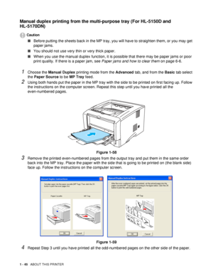 Page 521 - 45   ABOUT THIS PRINTER
Manual duplex printing from the multi-purpose tray (For HL-5150D and 
HL-5170DN)
Caution
■Before putting the sheets back in the MP tray, you will have to straighten them, or you may get 
paper jams.
■You should not use very thin or very thick paper. 
■When you use the manual duplex function, it is possible that there may be paper jams or poor 
print quality. If there is a paper jam, see Paper jams and how to clear them on page 6-6.
1Choose the Manual Duplex printing mode from...