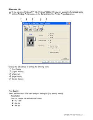 Page 59DRIVER AND SOFTWARE   2 - 4
Advanced tab 
Change the tab settings by clicking the following icons:
1Print Quality
2Duplex Printing
3Watermark 
4Page Setting
5Device Options
Print Quality
Select the resolution, toner save and print settings or gray printing setting.
Resolution
You can change the resolution as follows:
■HQ 1200
■600 dpi
■300 dpi
If you are using Windows NT® 4.0, Windows® 2000 or XP, you can access the Advanced tab by 
clicking Printing Preferences... in the General tab of the Printer...