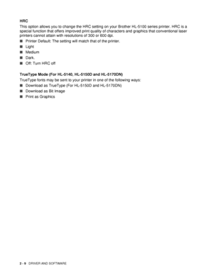 Page 642 - 9   DRIVER AND SOFTWARE
HRC
This option allows you to change the HRC setting on your Brother HL-5100 series printer. HRC is a 
special function that offers improved print quality of characters and graphics that conventional laser 
printers cannot attain with resolutions of 300 or 600 dpi.
■Printer Default: The setting will match that of the printer.
■Light
■Medium
■Dark.
■Off: Turn HRC off
TrueType Mode (For HL-5140, HL-5150D and HL-5170DN)
TrueType fonts may be sent to your printer in one of the...