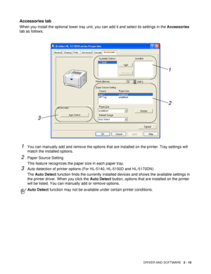 Page 65DRIVER AND SOFTWARE   2 - 10
Accessories tab 
When you install the optional lower tray unit, you can add it and select its settings in the Accessories 
tab as follows.
1You can manually add and remove the options that are installed on the printer. Tray settings will 
match the installed options.
2Paper Source Setting
This feature recognizes the paper size in each paper tray.
3Auto detection of printer options (For HL-5140, HL-5150D and HL-5170DN)
The Auto Detect function finds the currently installed...