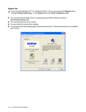 Page 662 - 11   DRIVER AND SOFTWARE
Support tab 
■You can download the latest driver or by accessing the Brother Solutions Center at 
http://solutions.brother.com
■You can see the printer driver version.
■You can check the current driver settings.
■You can print the printer settings page and the internal fonts list. (The internal fonts list is not available 
for HL-5130.)
If you are using Windows NT® 4.0, Windows® 2000 or XP, you can access the Support tab by 
clicking Printing Preferences... in the General tab...