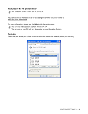 Page 67DRIVER AND SOFTWARE   2 - 12
Features in the PS printer driver 
You can download the latest driver by accessing the Brother Solutions Center at 
http://solutions.brother.com
For more information, please see the Help text in the printer driver.
Ports tab 
Select the port where your printer is connected or the path to the network printer you are using.
This section is for HL-5150D and HL-5170DN.
The screens in this section are from Windows® XP.
The screens on your PC will vary depending on your Operating...