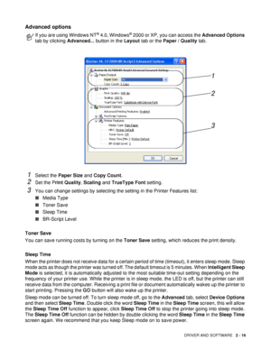 Page 71DRIVER AND SOFTWARE   2 - 16
Advanced options
1Select the Paper Size and Copy Count.
2Set the Print Quality, Scaling and TrueType Font setting.
3You can change settings by selecting the setting in the Printer Features list:
■Media Type
■Toner Save
■Sleep Time
■BR-Script Level
Toner Save
You can save running costs by turning on the Toner Save setting, which reduces the print density.
Sleep Time
When the printer does not receive data for a certain period of time (timeout), it enters sleep mode. Sleep 
mode...