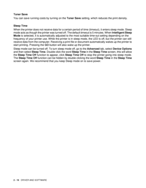 Page 742 - 19   DRIVER AND SOFTWARE
Toner Save
You can save running costs by turning on the Toner Save setting, which reduces the print density.
Sleep Time
When the printer does not receive data for a certain period of time (timeout), it enters sleep mode. Sleep 
mode acts as though the printer was turned off. The default timeout is 5 minutes. When Intelligent Sleep 
Mode is selected, it is automatically adjusted to the most suitable time-out setting depending on the 
frequency of your printer use. While the...