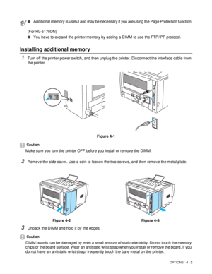 Page 89OPTIONS   4 - 2
Installing additional memory
1Turn off the printer power switch, and then unplug the printer. Disconnect the interface cable from 
the printer.
Figure 4-1
Caution
Make sure you turn the printer OFF before you install or remove the DIMM.
2Remove the side cover. Use a coin to loosen the two screws, and then remove the metal plate.
3Unpack the DIMM and hold it by the edges.
Caution
DIMM boards can be damaged by even a small amount of static electricity. Do not touch the memory 
chips or the...