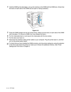 Page 904 - 3   OPTIONS
4Hold the DIMM by the side edges. Line up the notches on the DIMM with the DIMM slot. (Check that 
the locks on each side of the DIMM slot are open or facing outwards.)
Figure 4-4
5Press the DIMM straight into the slot (press firmly). Make sure the locks on each side of the DIMM 
click into place. (To remove a DIMM, you must release the locks.)
6Put the metal plate back on and secure the metal plate with the two screws.
7Put the side cover back on.
8Reconnect the interface cable (printer...