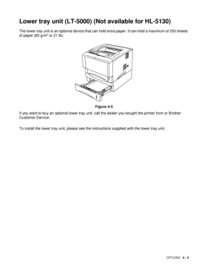 Page 91OPTIONS   4 - 4
Lower tray unit (LT-5000) (Not available for HL-5130)
The lower tray unit is an optional device that can hold extra paper. It can hold a maximum of 250 sheets 
of paper (80 g/m2 or 21 lb).
Figure 4-5
If you want to buy an optional lower tray unit, call the dealer you bought the printer from or Brother 
Customer Service.
To install the lower tray unit, please see the instructions supplied with the lower tray unit.
 