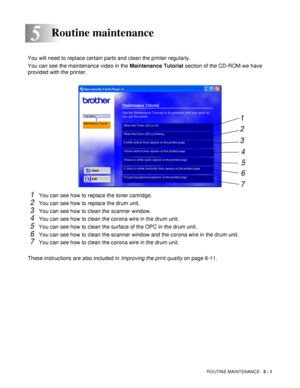Page 93ROUTINE MAINTENANCE   5 - 1
5
You will need to replace certain parts and clean the printer regularly. 
You can see the maintenance video in the Maintenance Tutorial section of the CD-ROM we have 
provided with the printer.
1You can see how to replace the toner cartridge.
2You can see how to replace the drum unit.
3You can see how to clean the scanner window.
4You can see how to clean the corona wire in the drum unit.
5You can see how to clean the surface of the OPC in the drum unit.
6You can see how to...