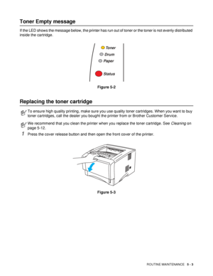 Page 95ROUTINE MAINTENANCE   5 - 3
Toner Empty message
If the LED shows the message below, the printer has run out of toner or the toner is not evenly distributed 
inside the cartridge. 
Figure 5-2
Replacing the toner cartridge
1Press the cover release button and then open the front cover of the printer.
Figure 5-3
To ensure high quality printing, make sure you use quality toner cartridges. When you want to buy 
toner cartridges, call the dealer you bought the printer from or Brother Customer Service.
We...