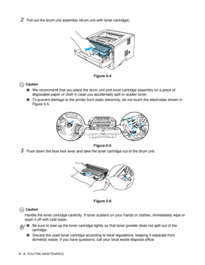 Page 965 - 4   ROUTINE MAINTENANCE
2Pull out the drum unit assembly (drum unit with toner cartridge).
Figure 5-4
Caution
■We recommend that you place the drum unit and toner cartridge assembly on a piece of 
disposable paper or cloth in case you accidentally spill or scatter toner.
■To prevent damage to the printer from static electricity, do not touch the electrodes shown in 
Figure 5-5.
Figure 5-5
3Push down the blue lock lever and take the toner cartridge out of the drum unit.
Figure 5-6
Caution
Handle the...