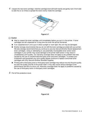 Page 97ROUTINE MAINTENANCE   5 - 5
4Unpack the new toner cartridge. Hold the cartridge level with both hands and gently rock it from side 
to side five or six times to spread the toner evenly inside the cartridge.
Figure 5-7
Caution
■Wait to unpack the toner cartridge until immediately before you put it in the printer. If toner 
cartridges are left unpacked for a long time the toner life will be shortened.
■If an unpacked drum unit is put in direct sunlight or room light, the unit may be damaged.
■Brother...