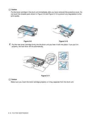 Page 985 - 6   ROUTINE MAINTENANCE
Caution
Put the toner cartridge in the drum unit immediately after you have removed the protective cover. Do 
not touch the shaded parts shown in Figure 5-9 and Figure 5-10 to prevent any degradation to the 
print quality.
6Put the new toner cartridge firmly into the drum unit you hear it lock into place. If you put it in 
properly, the lock lever will lift automatically.
Figure 5-11
Caution
Make sure you insert the toner cartridge properly or it may separate from the drum...