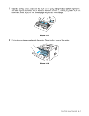 Page 99ROUTINE MAINTENANCE   5 - 7
7Clean the primary corona wire inside the drum unit by gently sliding the blue tab from right to left 
and left to right several times. Return the tab to the home position (▲) before you put the drum unit 
back in the printer. If you do not, printed pages may have a vertical stripe.
Figure 5-12
8Put the drum unit assembly back in the printer. Close the front cover of the printer.
Figure 5-13
 