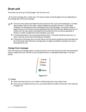 Page 1005 - 8   ROUTINE MAINTENANCE
Drum unit
This printer can print up to 20,000 pages* with one drum unit.
* At 5% print coverage (A4 or Letter size). The actual number of printed pages will vary depending on 
the average type of print job and paper. 
Change Drum message
If the LED shows the message below, it means the drum unit is near the end of its life. We recommend 
that you replace the drum unit with a new one before there is a noticeable deterioration in the print 
quality.
Figure 5-14
Caution
■While...