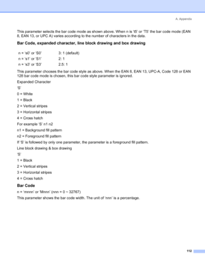 Page 120A. Appendix
112
This parameter selects the bar code mode as shown above. When n is ‘t5’ or ‘T5’ the bar code mode (EAN 
8, EAN 13, or UPC A) varies according to the number of characters in the data.
Bar Code, expanded character, line block drawing and box drawing
This parameter chooses the bar code style as above. When the EAN 8, EAN 13, UPC-A, Code 128 or EAN 
128 bar code mode is chosen, this bar code style parameter is ignored.
Expanded Character
‘S’
0 = White
1 = Black
2 = Vertical stripes
3 =...