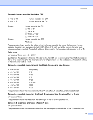 Page 121A. Appendix
113
Bar code human readable line ON or OFF
This parameter shows whether the printer prints the human readable line below the bar code. Human 
readable characters are always printed with OCR-B font of 10 pitch and all the current character style 
enhancements are masked. The default setting is determined by the bar code mode selected by ‘t’ or ‘T’.
Quiet zone
n = ‘onnn’ or ‘Onnn’ (nnn = 0 ~ 32767)
Quiet zone is the space on both sides of the bar codes. Its width can be shown using the units...