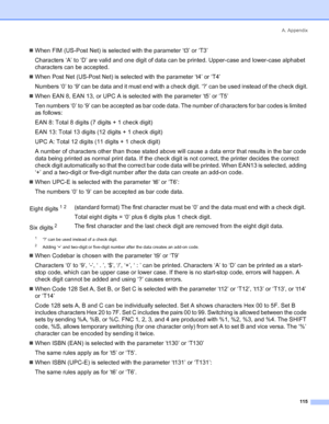 Page 123A. Appendix
115
„When FIM (US-Post Net) is selected with the parameter ‘t3’ or ‘T3’
Characters ‘A’ to ‘D’ are valid and one digit of data can be printed. Upper-case and lower-case alphabet 
characters can be accepted.
„When Post Net (US-Post Net) is selected with the parameter ‘t4’ or ‘T4’
Numbers ‘0’ to ‘9 can be data and it must end with a check digit. ‘?’ can be used instead of the check digit.
„When EAN 8, EAN 13, or UPC A is selected with the parameter ‘t5’ or ‘T5’
Ten numbers ‘0’ to ‘9’ can be...