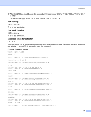 Page 124A. Appendix
116
„When EAN 128 set A, set B or set C is selected with the parameter ‘t132’ or ‘T132’, ‘t133’ or ‘T133’ or ‘t134’ 
or ‘T134’
The same rules apply as for ‘t12’ or ‘T12’, ‘t13’ or ‘T13’, or ‘t14’ or ‘T14’.
Box drawing
ESC i ... E (or e)
‘E’ or ‘e’ is a terminator.
Line block drawing
ESC i ... V (or v)
‘V’ or ‘v’ is a terminator.
Expanded character data start
n = ‘l’ or ‘L’
Data that follows ‘l’ or ‘L’ is read as expanded character data (or labeling data). Expanded character data must 
end...