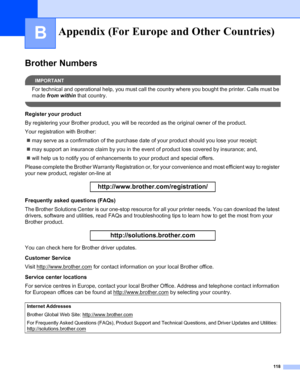 Page 126118
B
Brother Numbers
IMPORTANT
For technical and operational help, you must call the country where you bought the printer. Calls must be 
made from within that country.
 
Register your product
By registering your Brother product, you will be recorded as the original owner of the product.
Your registration with Brother:
„may serve as a confirmation of the purchase date of your product should you lose your receipt;
„may support an insurance claim by you in the event of product loss covered by insurance;...