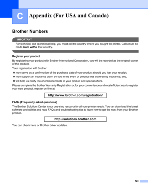 Page 131123
C
Brother Numbers
IMPORTANT
For technical and operational help, you must call the country where you bought the printer. Calls must be 
made from within that country.
 
Register your product
By registering your product with Brother International Corporation, you will be recorded as the original owner 
of the product.
Your registration with Brother:
„may serve as a confirmation of the purchase date of your product should you lose your receipt;
„may support an insurance claim by you in the event of...