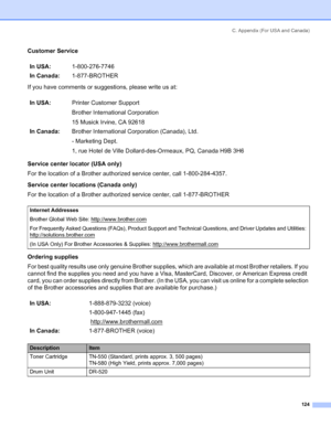 Page 132C. Appendix (For USA and Canada)
124
Customer Service
If you have comments or suggestions, please write us at:
Service center locator (USA only)
For the location of a Brother authorized service center, call 1-800-284-4357.
Service center locations (Canada only)
For the location of a Brother authorized service center, call 1-877-BROTHER
Ordering supplies
For best quality results use only genuine Brother supplies, which are available at most Brother retailers. If you 
cannot find the supplies you need and...