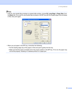 Page 262. Printing Methods
18
Note
• If the DL size double flap envelope is creased after printing, choose DL Long Edge in Paper Size, from 
the Basic tab. Put a new DL size double-flap envelope in the MP tray with the longest edge of the envelope 
in first, then print again.
 
• When you put paper in the MP tray, remember the following:
• Put the leading edge (top of the paper) in first and push it gently into the tray.
• Make sure that the paper is straight and in the proper position in the MP tray. If it is...