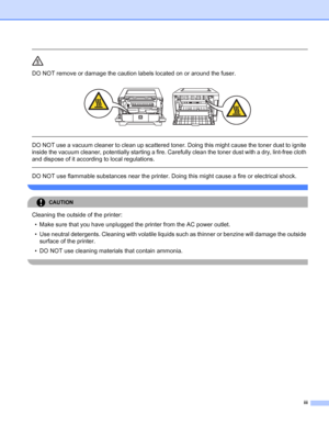 Page 4iii
 
DO NOT remove or damage the caution labels located on or around the fuser.
 
 
 
DO NOT use a vacuum cleaner to clean up scattered toner. Doing this might cause the toner dust to ignite 
inside the vacuum cleaner, potentially starting a fire. Carefully clean the toner dust with a dry, lint-free cloth 
and dispose of it according to local regulations.
  
DO NOT use flammable substances near the printer. Doing this might cause a fire or electrical shock.
 
CAUTION 
Cleaning the outside of the...