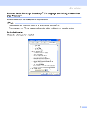 Page 423. Driver and Software
34
Features in the BR-Script (PostScript® 3™ language emulation) printer driver
(For Windows®)
For more information, see the Help text in the printer driver.
Note
The screens in this section are based on HL-5250DN with Windows
® XP.
The screens on your PC may vary depending on the printer model and your operating system.
 
Device Settings tab 
Choose the options you have installed.
 
 