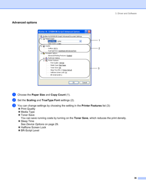 Page 443. Driver and Software
36
Advanced options
 
aChoose the Paper Size and Copy Count (1).
bSet the Scaling and TrueType Font settings (2).
cYou can change settings by choosing the setting in the Printer Features list (3):
„Print Quality
„Media Type
„Toner Save
You can save running costs by turning on the Toner Save, which reduces the print density.
„Sleep Time
See Device Options on page 29.
„Halftone Screen Lock
„BR-Script Level
1
2
3
 