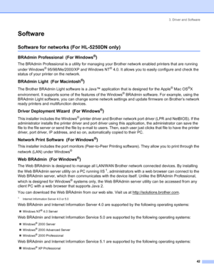 Page 503. Driver and Software
42
Software
Software for networks (For HL-5250DN only)
BRAdmin Professional  (For Windows®)
The BRAdmin Professional is a utility for managing your Brother network enabled printers that are running 
under Windows
® 95/98/Me/2000/XP and Windows NT® 4.0. It allows you to easily configure and check the 
status of your printer on the network.
BRAdmin Light  (For Macintosh®)
The Brother BRAdmin Light software is a Java™ application that is designed for the Apple® Mac OS®X 
environment....