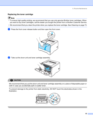 Page 716. Routine Maintenance
63
Replacing the toner cartridge
Note
• To ensure high quality printing, we recommend that you use only genuine Brother toner cartridges. When 
you want to buy toner cartridges, call the dealer you bought the printer from or Brother Customer Service.
• We recommend that you clean the printer when you replace the toner cartridge. See Cleaning on page 73.
 
aPress the front cover release button and then open the front cover. 
bTake out the drum unit and toner cartridge assembly....