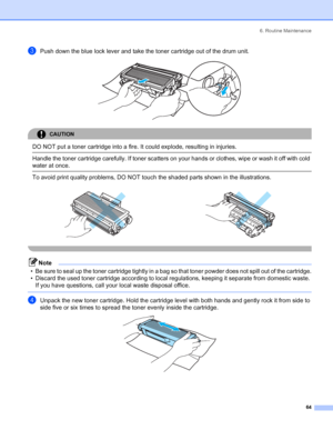 Page 726. Routine Maintenance
64
cPush down the blue lock lever and take the toner cartridge out of the drum unit. 
CAUTION 
DO NOT put a toner cartridge into a fire. It could explode, resulting in injuries.  Handle the toner cartridge carefully. If toner scatters on your hands or clothes, wipe or wash it off with cold 
water at once.
  To avoid print quality problems, DO NOT touch the shaded parts shown in the illustrations.
 
Note
• Be sure to seal up the toner cartridge tightly in a bag so that toner powder...