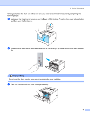 Page 776. Routine Maintenance
69
When you replace the drum unit with a new one, you need to reset the drum counter by completing the 
following steps:
aMake sure that the printer is turned on and the Drum LED is blinking. Press the front cover release button 
and then open the front cover.
 
bPress and hold down Go for about 4 seconds until all the LEDs light up. Once all four LEDs are lit, release  
Go.
 
Improper Setup 
Do not reset the drum counter when you only replace the toner cartridge.
 
cTake out the...