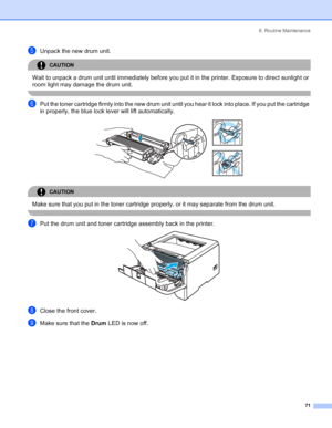 Page 796. Routine Maintenance
71
eUnpack the new drum unit.
CAUTION 
Wait to unpack a drum unit until immediately before you put it in the printer. Exposure to direct sunlight or 
room light may damage the drum unit.
 
fPut the toner cartridge firmly into the new drum unit until you hear it lock into place. If you put the cartridge 
in properly, the blue lock lever will lift automatically.
 
CAUTION 
Make sure that you put in the toner cartridge properly, or it may separate from the drum unit.
 
gPut the drum...