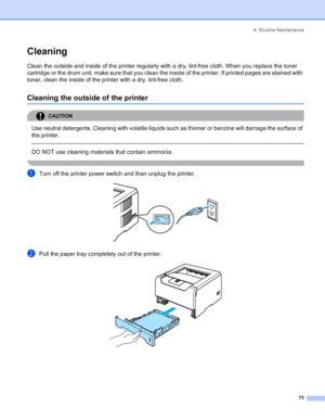 Page 816. Routine Maintenance
73
Cleaning
Clean the outside and inside of the printer regularly with a dry, lint-free cloth. When you replace the toner 
cartridge or the drum unit, make sure that you clean the inside of the printer. If printed pages are stained with 
toner, clean the inside of the printer with a dry, lint-free cloth.
Cleaning the outside of the printer
CAUTION 
Use neutral detergents. Cleaning with volatile liquids such as thinner or benzine will damage the surface of 
the printer.
  
DO NOT...